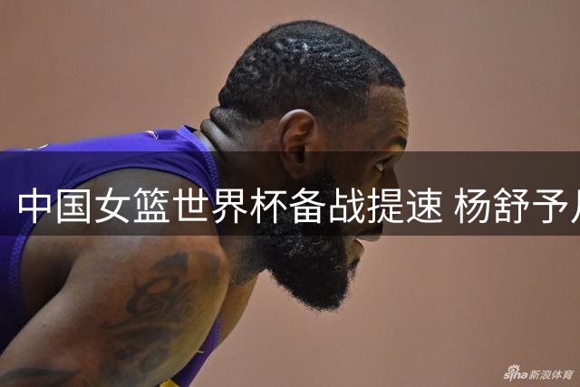 中国女篮世界杯备战提速 杨舒予月底归队冲锋陷阵