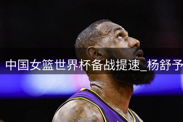 中国女篮世界杯备战提速 杨舒予月底归队冲锋陷阵