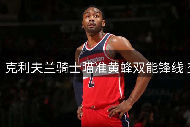克利夫兰骑士瞄准黄蜂双能锋线 交易市场暗流涌动
