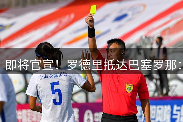 即将官宣！罗德里抵达巴塞罗那：为巴萨踢球是梦想 为欧冠而战