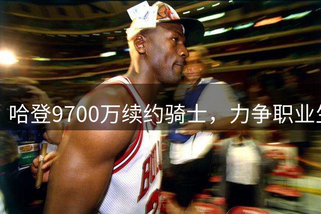 哈登9700万续约骑士，力争职业生涯首冠