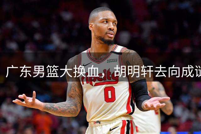 广东男篮大换血，胡明轩去向成谜