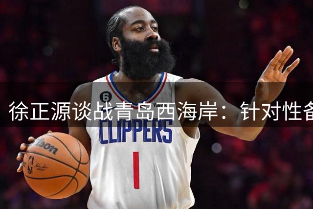 徐正源谈战青岛西海岸：针对性备战已就绪 期待主场全取三分