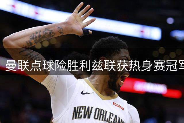 曼联点球险胜利兹联获热身赛冠军 马奎尔轮休小将挑大梁