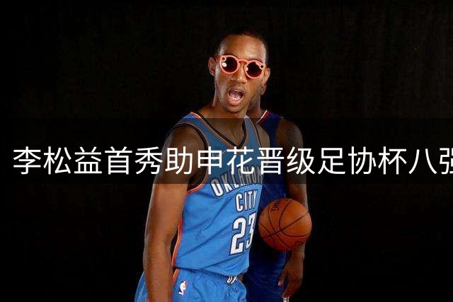 李松益首秀助申花晋级足协杯八强 坦言渴望在豪门持续成长