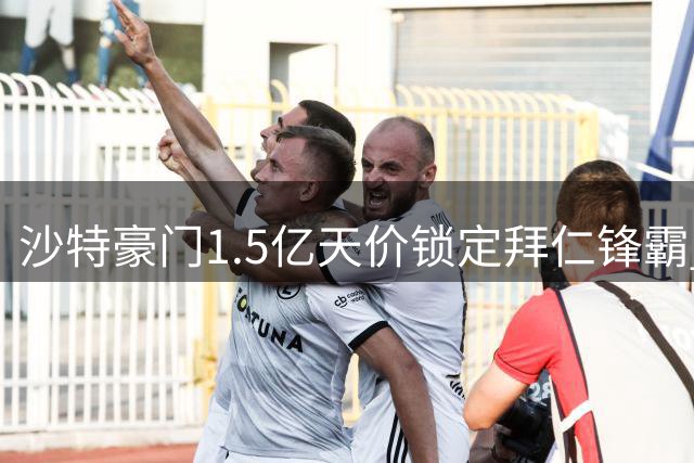沙特豪门1.5亿天价锁定拜仁锋霸 今夏转会预算创纪录