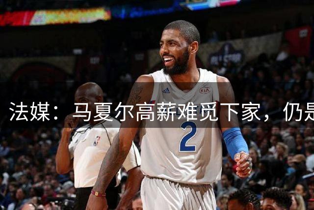 法媒：马夏尔高薪难觅下家，仍是自由身
