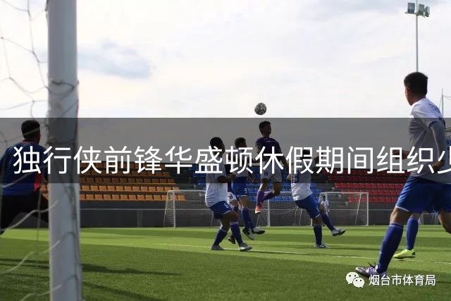 独行侠前锋华盛顿休假期间组织少年篮球训练活动