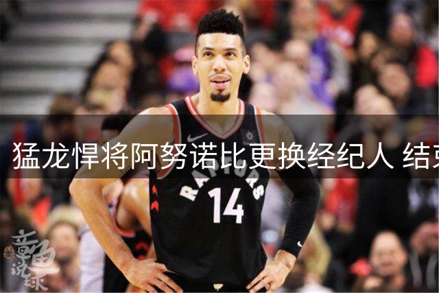 猛龙悍将阿努诺比更换经纪人 结束与Klutch合作