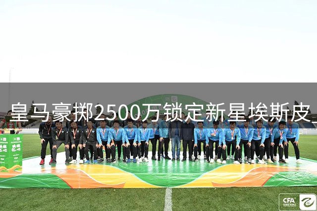 皇马豪掷2500万锁定新星埃斯皮 国米零元购签下曼城铁闸斯通斯