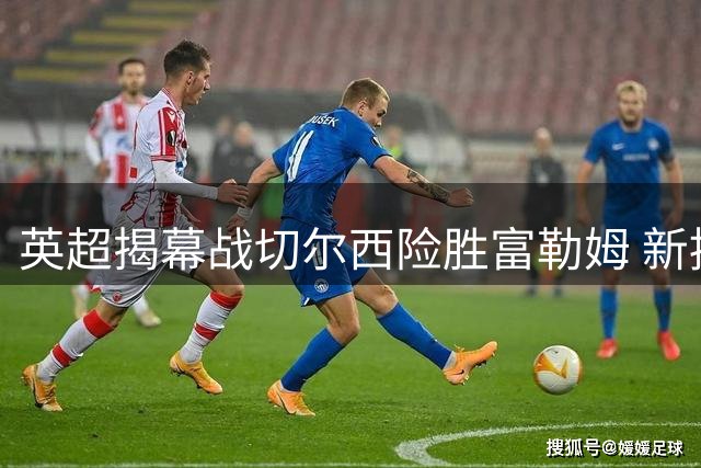 英超揭幕战切尔西险胜富勒姆 新援双星闪耀助蓝军取胜