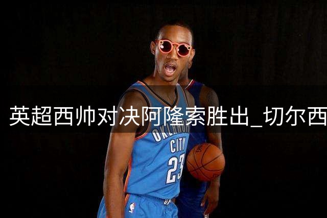 英超西帅对决阿隆索胜出 切尔西3-2险胜富勒姆