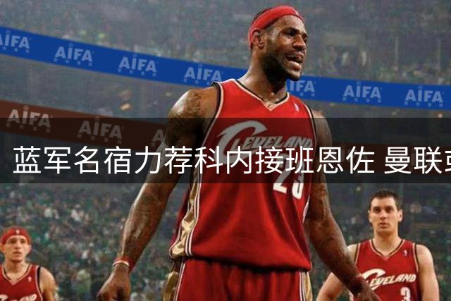 蓝军名宿力荐科内接班恩佐 曼联或成切尔西引援最大竞争者