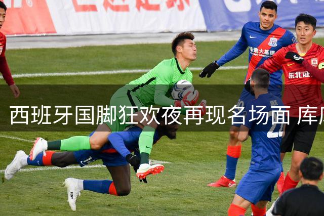 西班牙国脚狂欢夜再现名场面 库库雷利亚高调喊话英超神锋