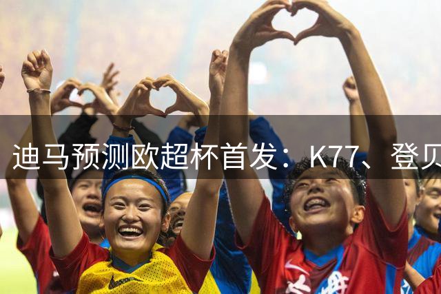 迪马预测欧超杯首发：K77、登贝莱、阿克利乌什领衔巴黎进攻阵