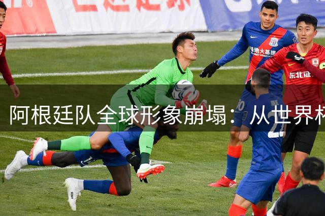 阿根廷队全球形象崩塌：从世界杯宠儿到舆论公敌的四年剧变