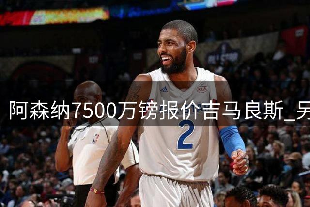 阿森纳7500万镑报价吉马良斯 另一笔神秘中卫交易先行官宣