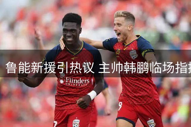 鲁能新援引热议 主帅韩鹏临场指挥遭名嘴痛批
