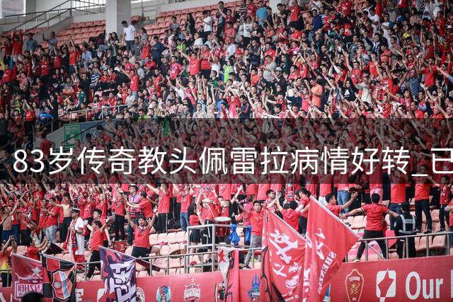 83岁传奇教头佩雷拉病情好转 已转出ICU继续治疗