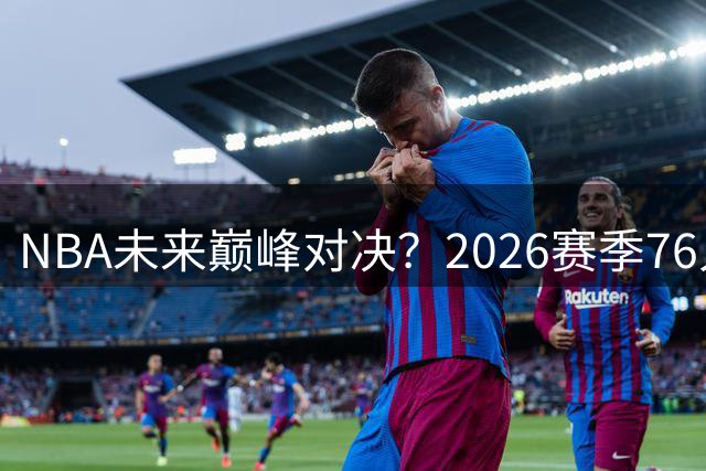 NBA未来巅峰对决？2026赛季76人尼克斯揭幕战引热议
